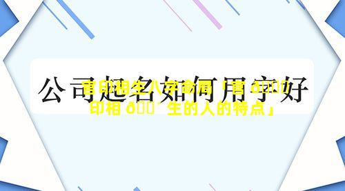 官印相生八字命局「官 🐞 印相 🌴 生的人的特点」